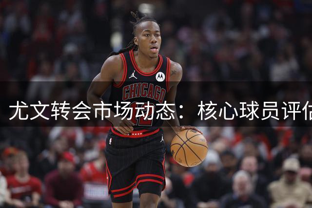 尤文转会市场动态：核心球员评估与新赛季备战齐头并进